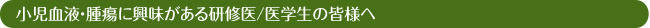 小児血液・腫瘍に興味がある研修医/医学生の皆様へ