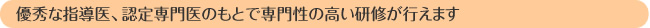 優秀な指導医、認定専門医のもとで専門性の高い研修が行えます
